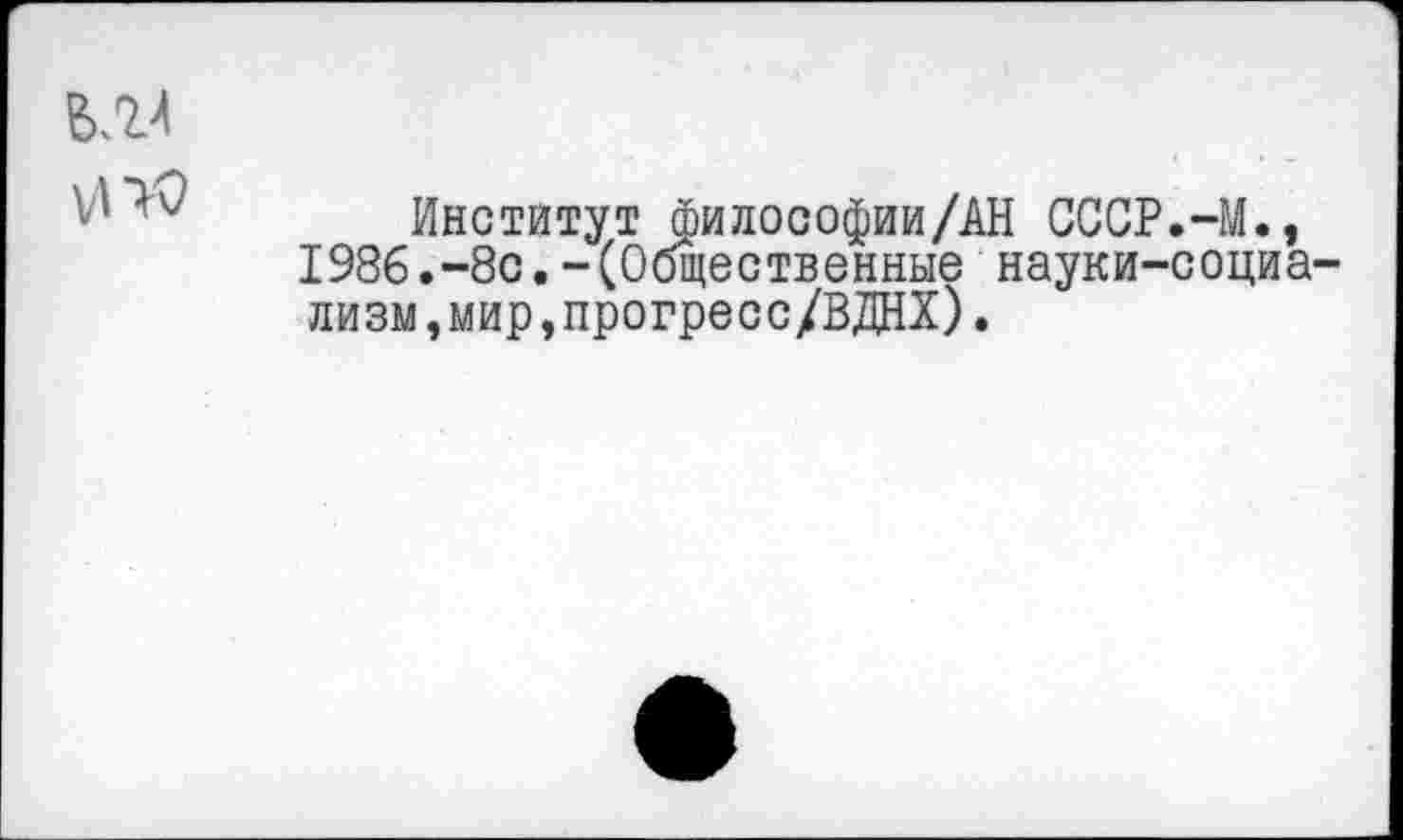 ﻿Институт философии/АН СССР.-М., 1986.“8с.- (Общественные науки-социа лизм,мир,прогресс/ВДНХ).